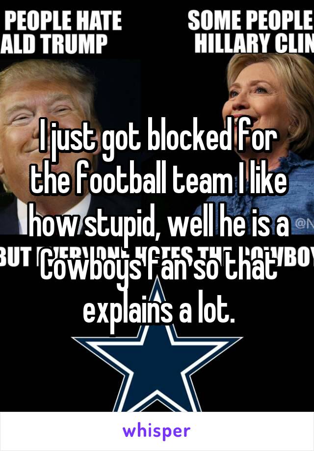 I just got blocked for the football team I like how stupid, well he is a Cowboys fan so that explains a lot.