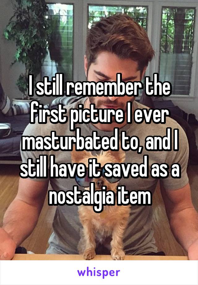 I still remember the first picture I ever masturbated to, and I still have it saved as a nostalgia item