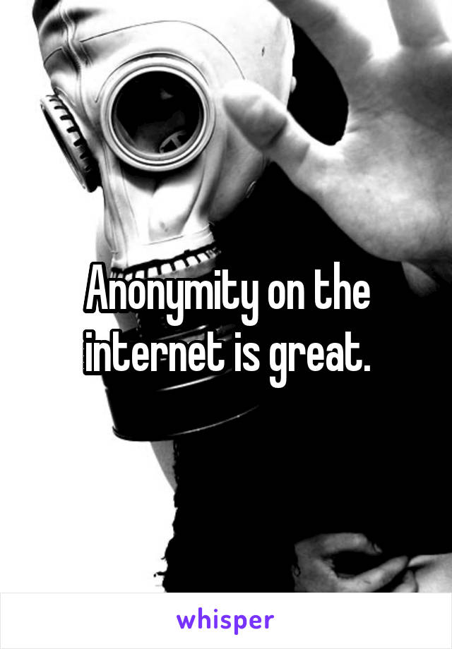 Anonymity on the internet is great.