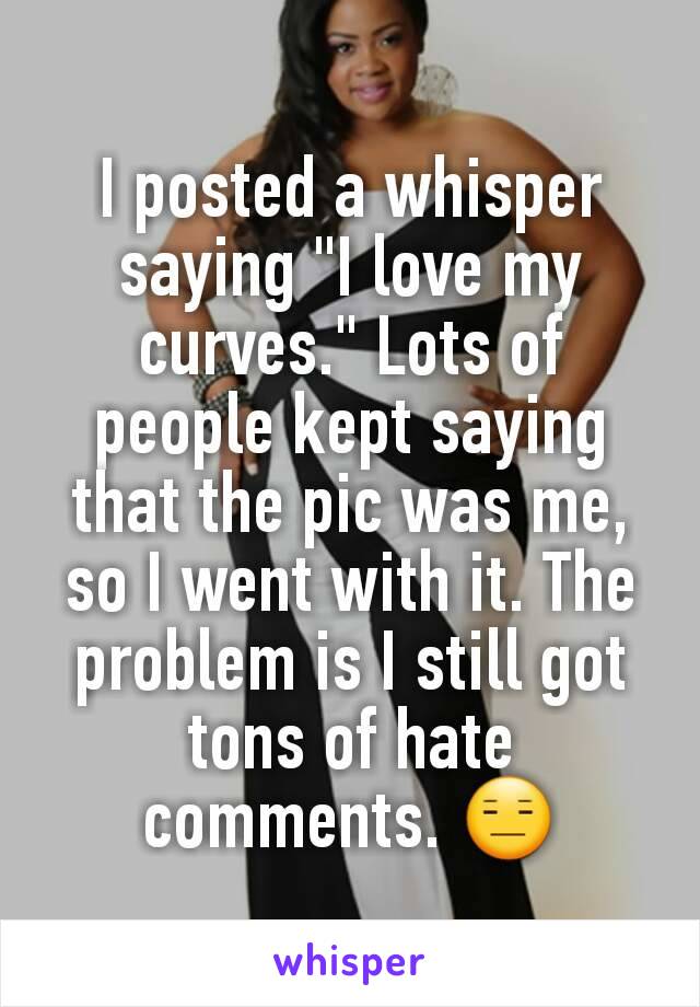 I posted a whisper saying "I love my curves." Lots of people kept saying that the pic was me, so I went with it. The problem is I still got tons of hate comments. 😑