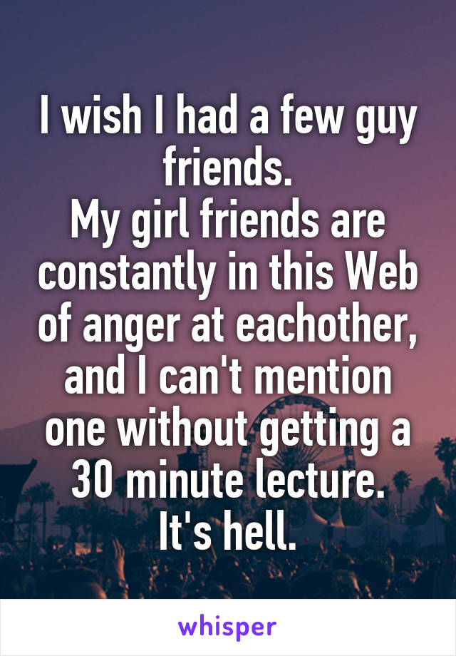 I wish I had a few guy friends.
My girl friends are constantly in this Web of anger at eachother, and I can't mention one without getting a 30 minute lecture.
It's hell.