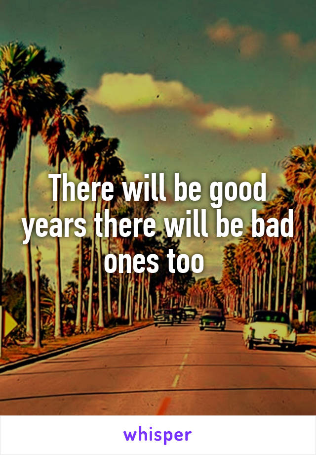 There will be good years there will be bad ones too 