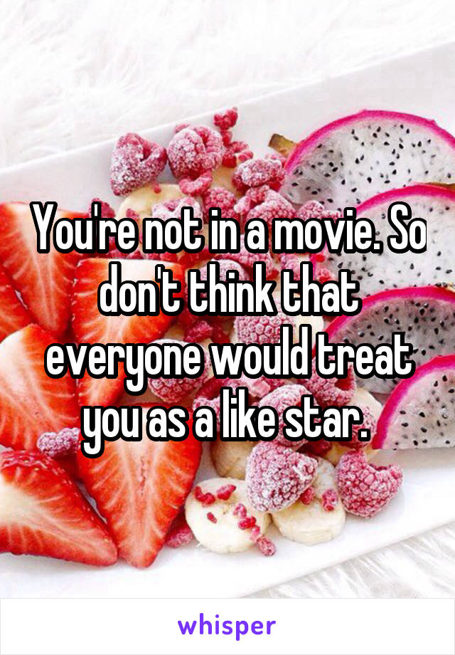 You're not in a movie. So don't think that everyone would treat you as a like star. 