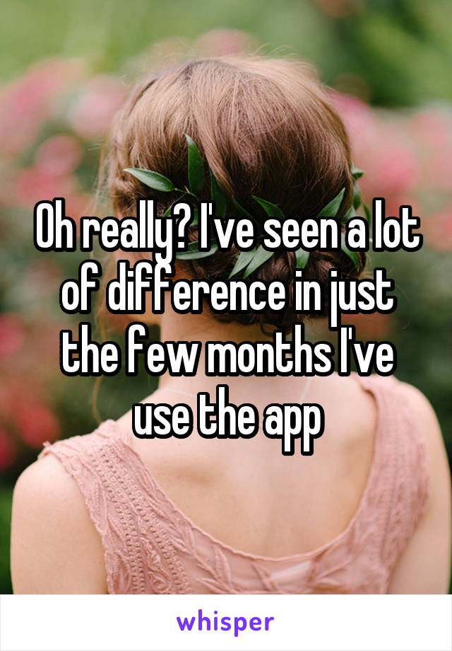 Oh really? I've seen a lot of difference in just the few months I've use the app