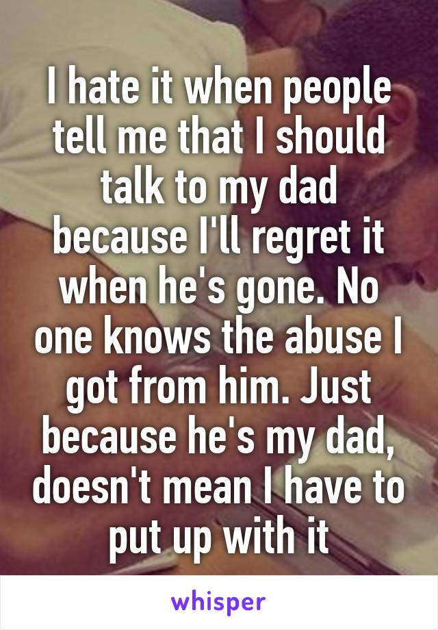 I hate it when people tell me that I should talk to my dad because I'll regret it when he's gone. No one knows the abuse I got from him. Just because he's my dad, doesn't mean I have to put up with it