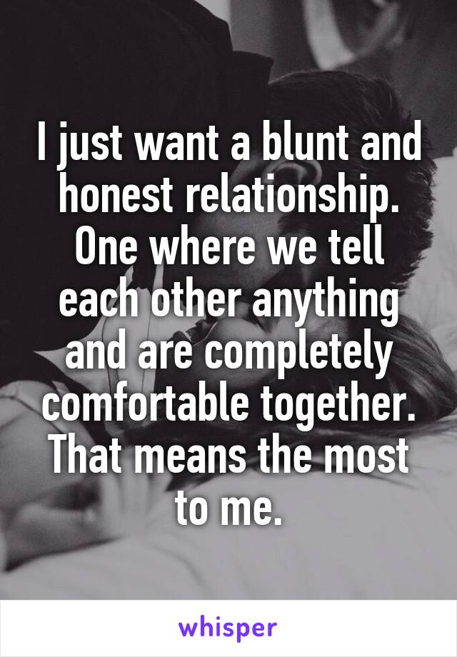 I just want a blunt and honest relationship. One where we tell each other anything and are completely comfortable together. That means the most to me.