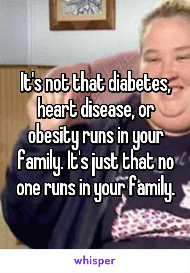 It's not that diabetes, heart disease, or obesity runs in your family. It's just that no one runs in your family.