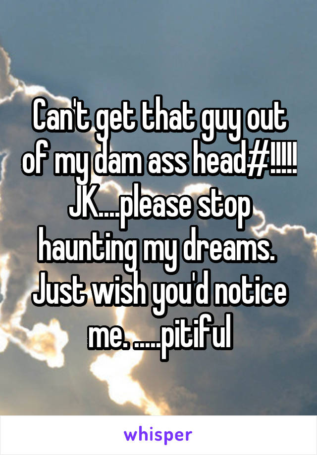 Can't get that guy out of my dam ass head#!!!!! JK....please stop haunting my dreams.  Just wish you'd notice me. .....pitiful