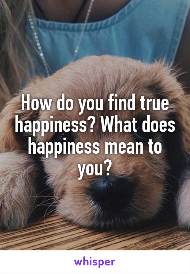 How do you find true happiness? What does happiness mean to you?