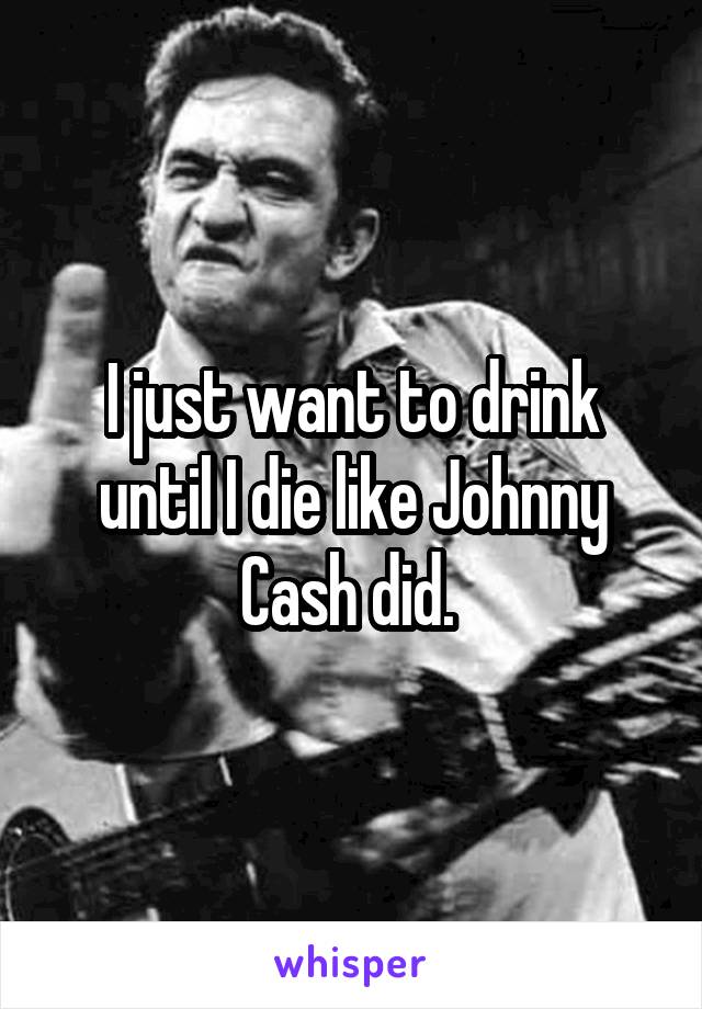 I just want to drink until I die like Johnny Cash did. 