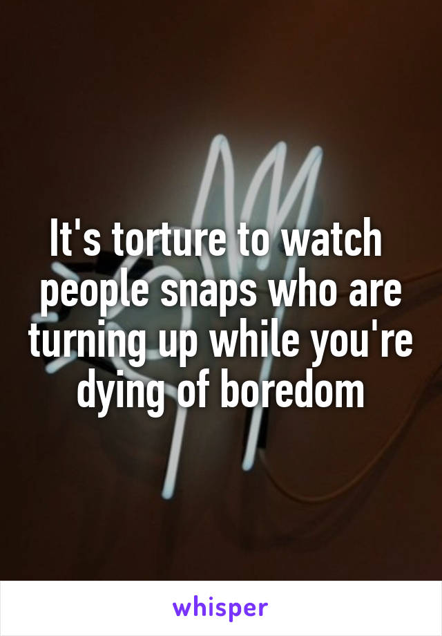 It's torture to watch  people snaps who are turning up while you're dying of boredom