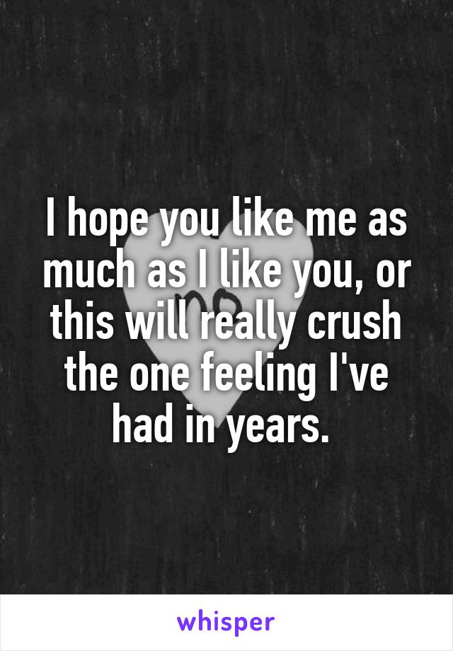 I hope you like me as much as I like you, or this will really crush the one feeling I've had in years. 