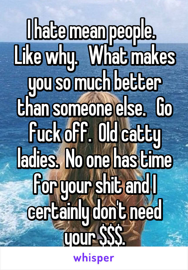 I hate mean people.   Like why.   What makes you so much better than someone else.   Go fuck off.  Old catty ladies.  No one has time for your shit and I certainly don't need your $$$.