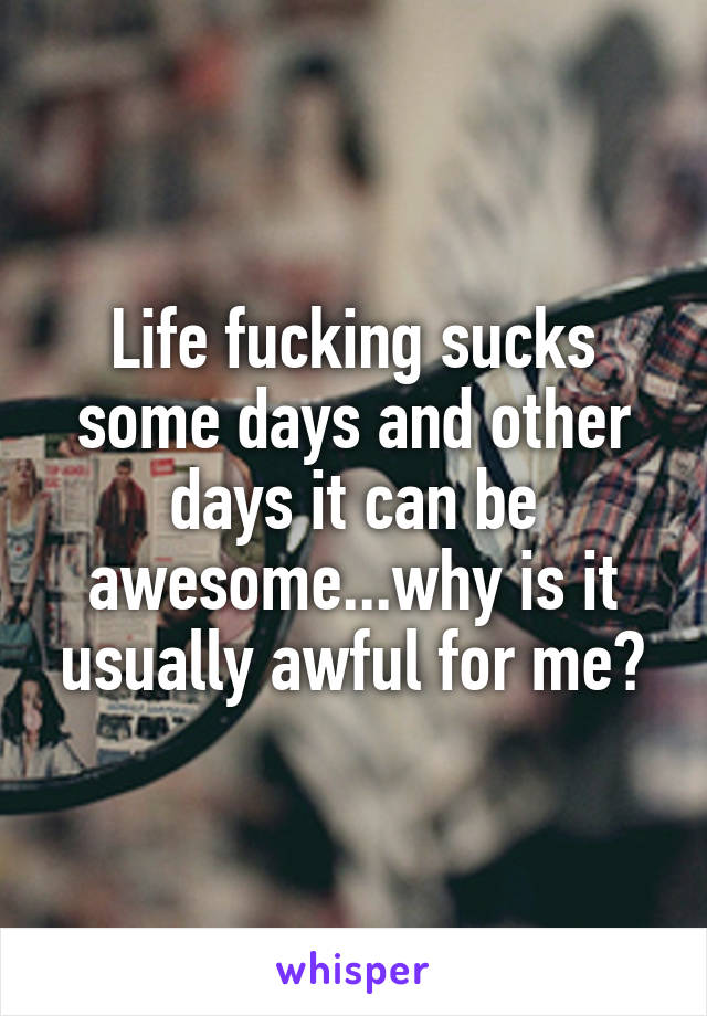 Life fucking sucks some days and other days it can be awesome...why is it usually awful for me?