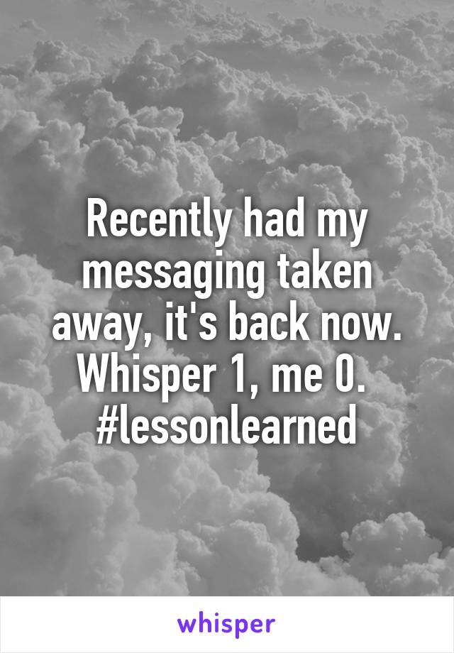 Recently had my messaging taken away, it's back now. Whisper 1, me 0. 
#lessonlearned