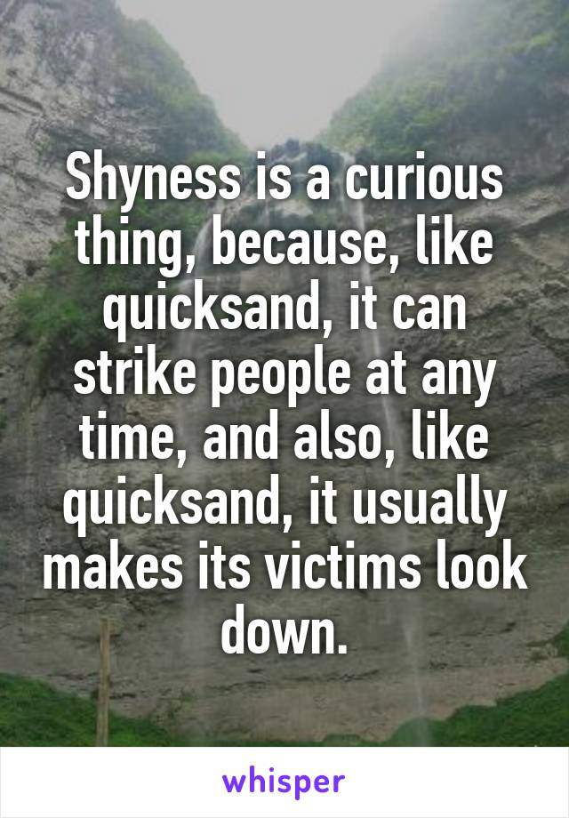 Shyness is a curious thing, because, like quicksand, it can strike people at any time, and also, like quicksand, it usually makes its victims look down.