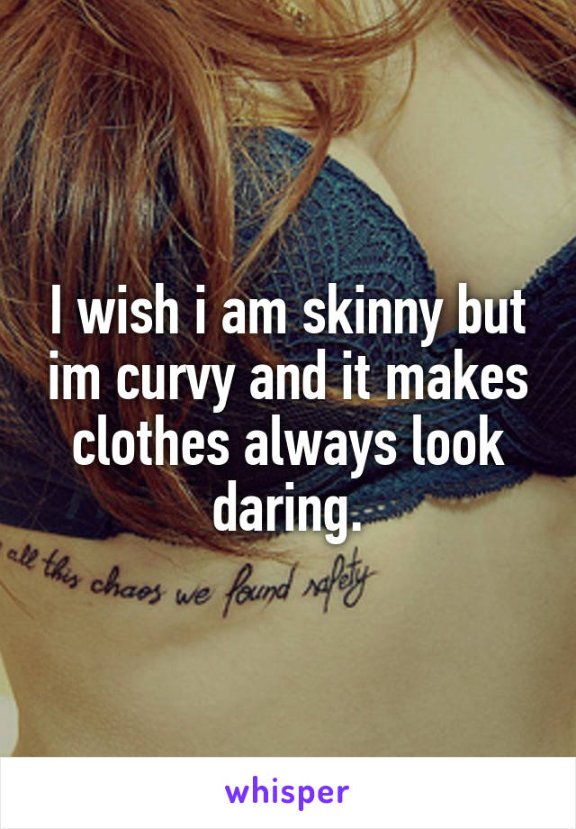 I wish i am skinny but im curvy and it makes clothes always look daring.