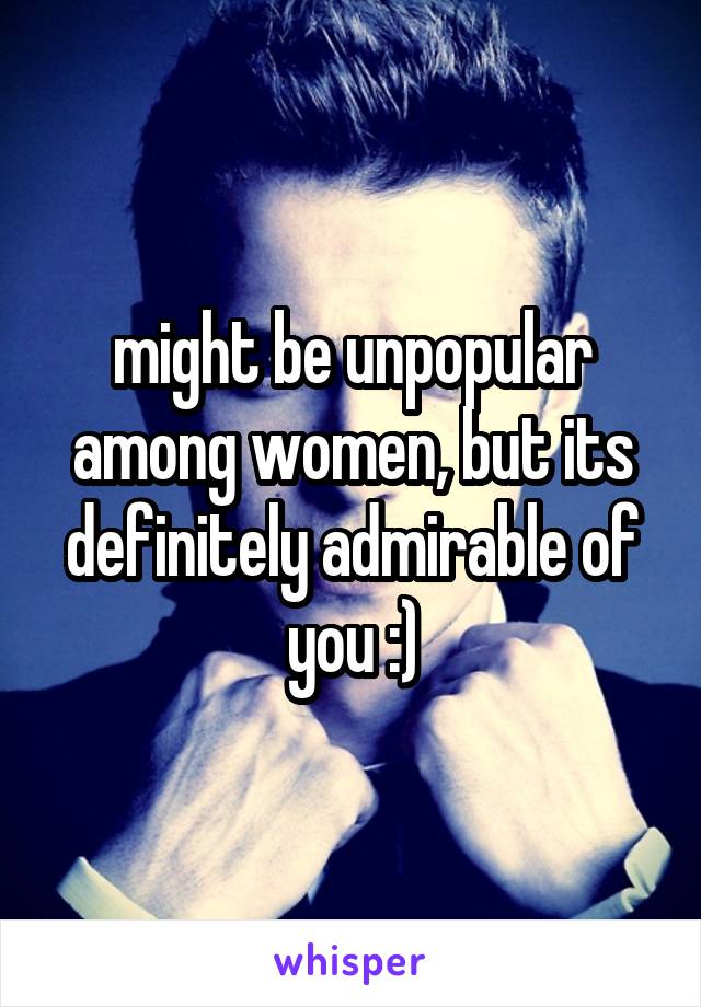 might be unpopular among women, but its definitely admirable of you :)