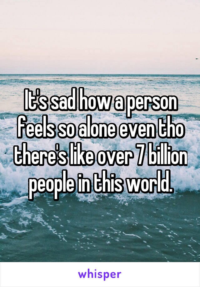 It's sad how a person feels so alone even tho there's like over 7 billion people in this world.