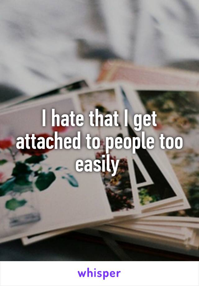 I hate that I get attached to people too easily 