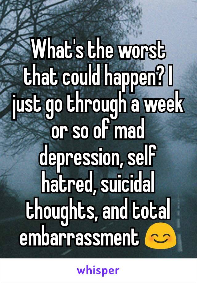 What's the worst that could happen? I just go through a week or so of mad depression, self hatred, suicidal thoughts, and total embarrassment 😊