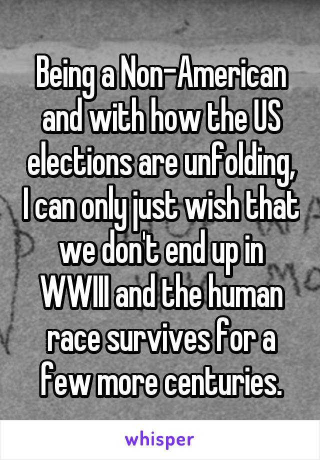 Being a Non-American and with how the US elections are unfolding, I can only just wish that we don't end up in WWIII and the human race survives for a few more centuries.