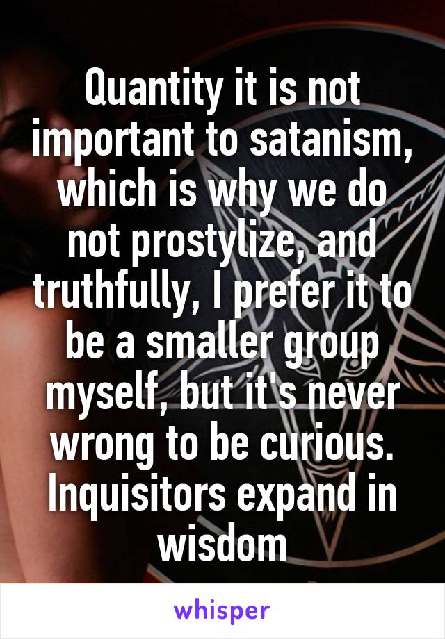 Quantity it is not important to satanism, which is why we do not prostylize, and truthfully, I prefer it to be a smaller group myself, but it's never wrong to be curious. Inquisitors expand in wisdom