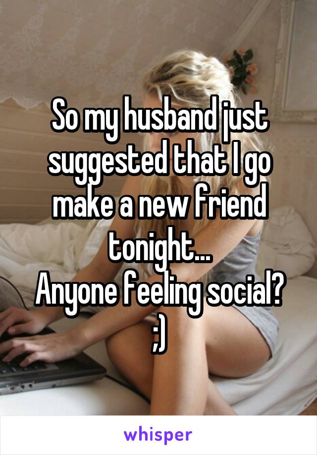 So my husband just suggested that I go make a new friend tonight...
Anyone feeling social? ;)