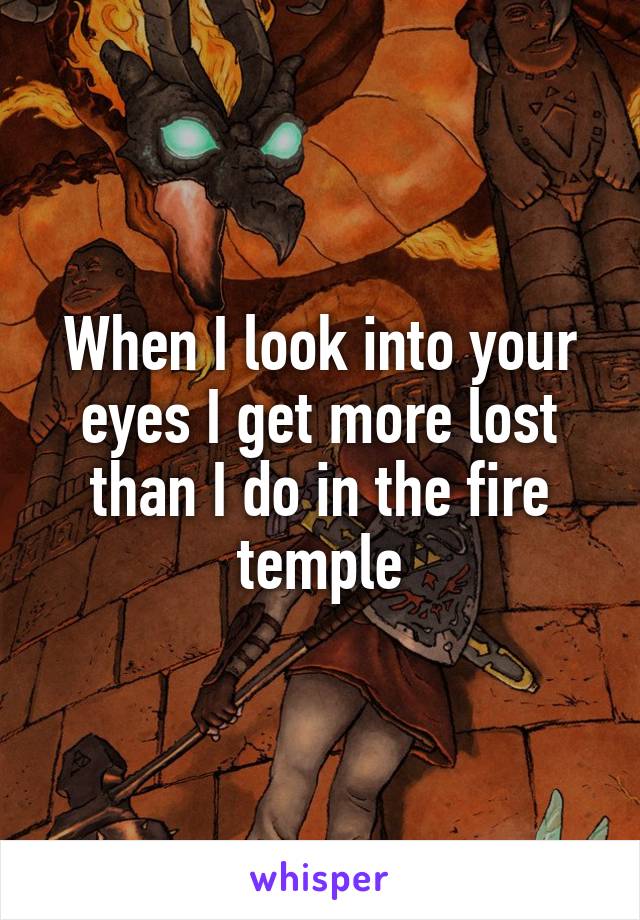 When I look into your eyes I get more lost than I do in the fire temple