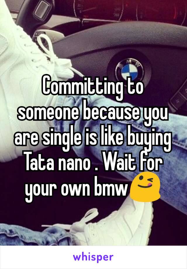 Committing to someone because you are single is like buying Tata nano . Wait for your own bmw😋