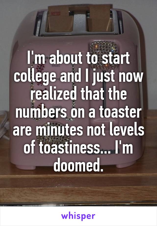 I'm about to start college and I just now realized that the numbers on a toaster are minutes not levels of toastiness... I'm doomed.