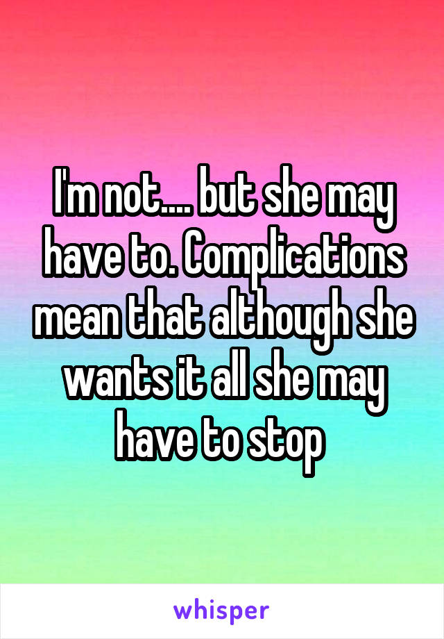 I'm not.... but she may have to. Complications mean that although she wants it all she may have to stop 