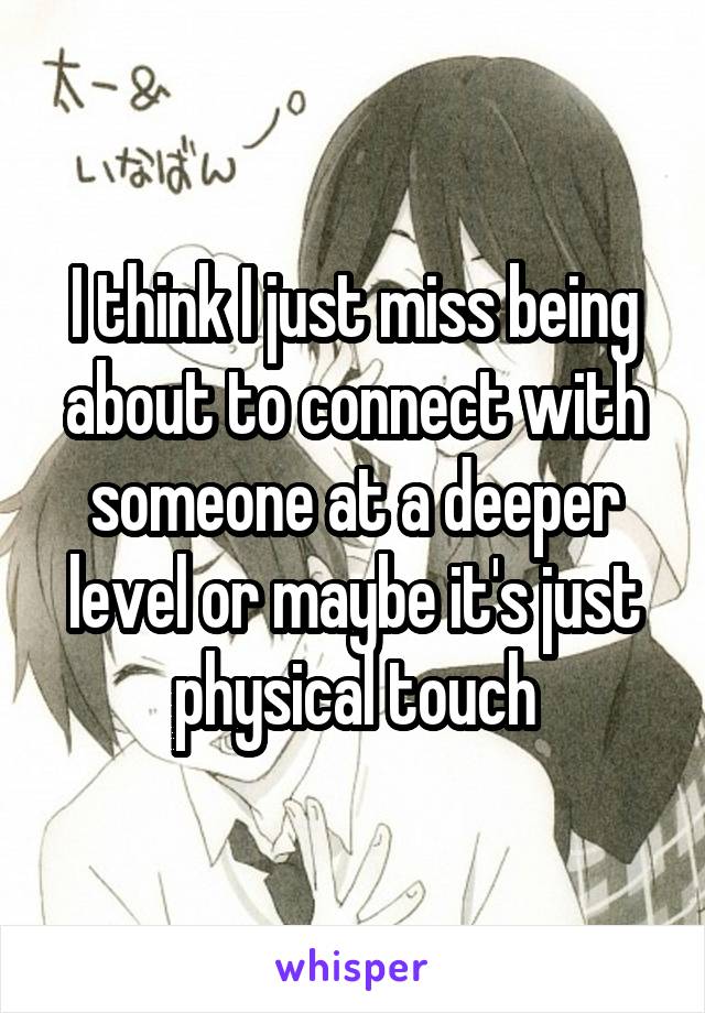 I think I just miss being about to connect with someone at a deeper level or maybe it's just physical touch