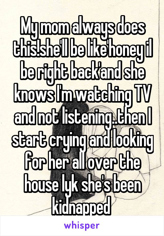 My mom always does this!she'll be like'honey il be right back'and she knows I'm watching TV and not listening..then I start crying and looking for her all over the house lyk she's been kidnapped 