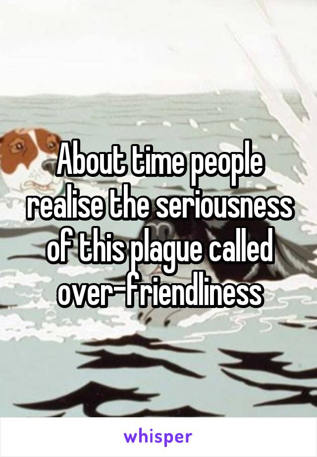 About time people realise the seriousness of this plague called over-friendliness