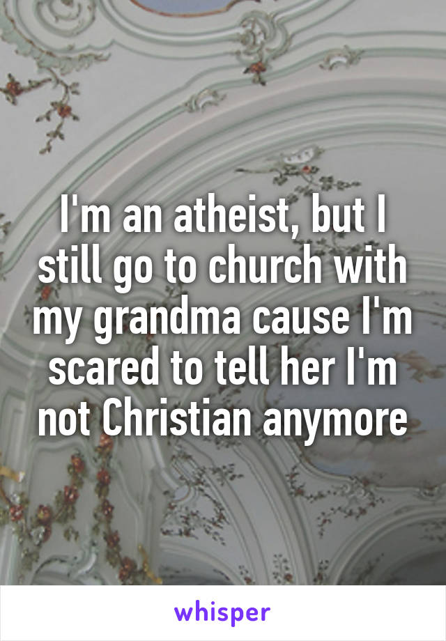 I'm an atheist, but I still go to church with my grandma cause I'm scared to tell her I'm not Christian anymore