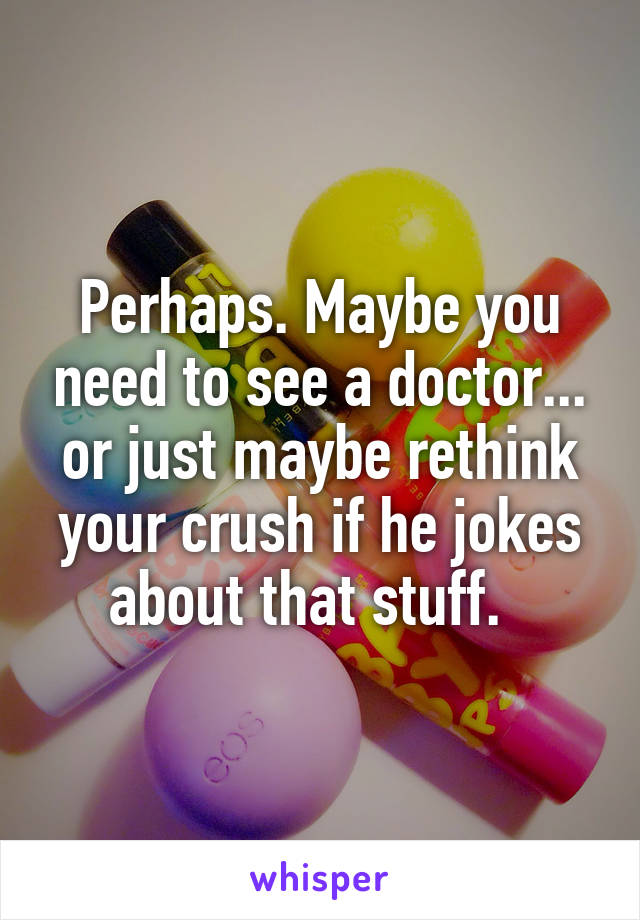 Perhaps. Maybe you need to see a doctor... or just maybe rethink your crush if he jokes about that stuff.  