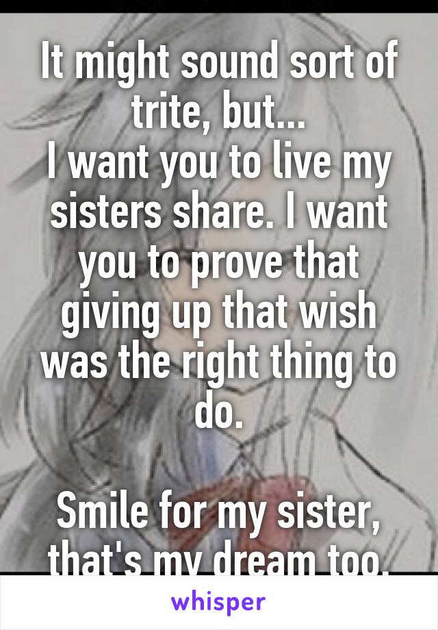 It might sound sort of trite, but...
I want you to live my sisters share. I want you to prove that giving up that wish was the right thing to do.

Smile for my sister, that's my dream too.