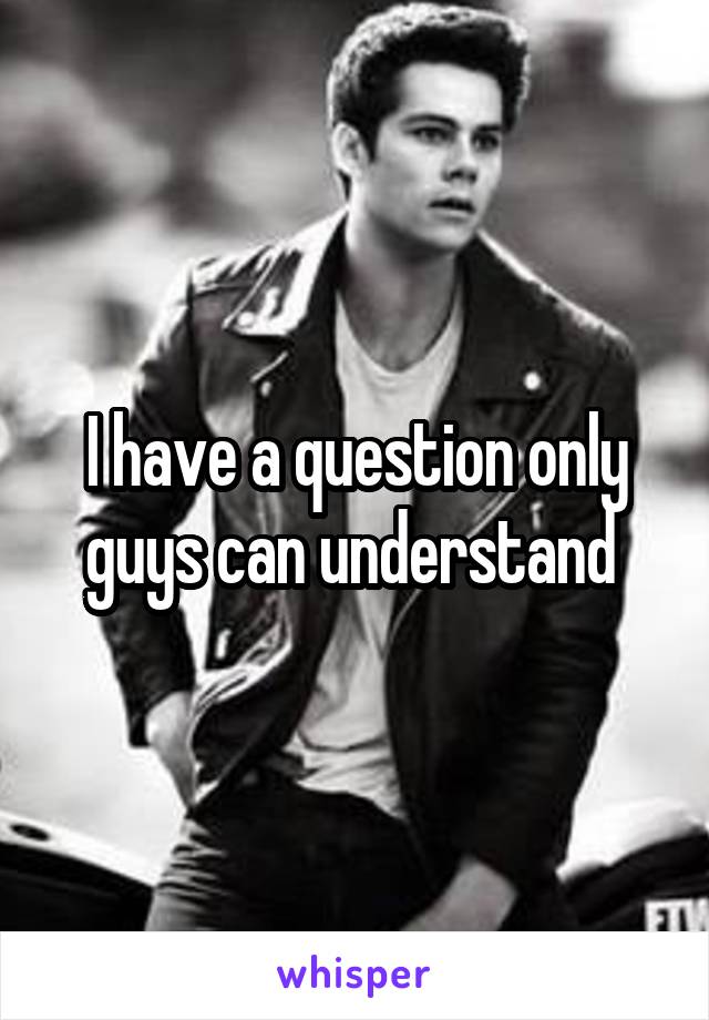 I have a question only guys can understand 