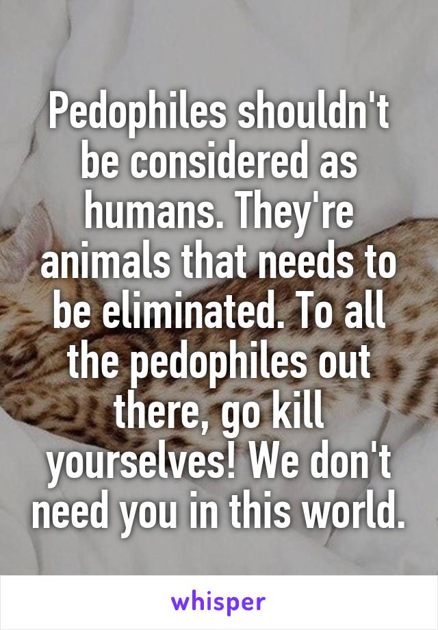 Pedophiles shouldn't be considered as humans. They're animals that needs to be eliminated. To all the pedophiles out there, go kill yourselves! We don't need you in this world.