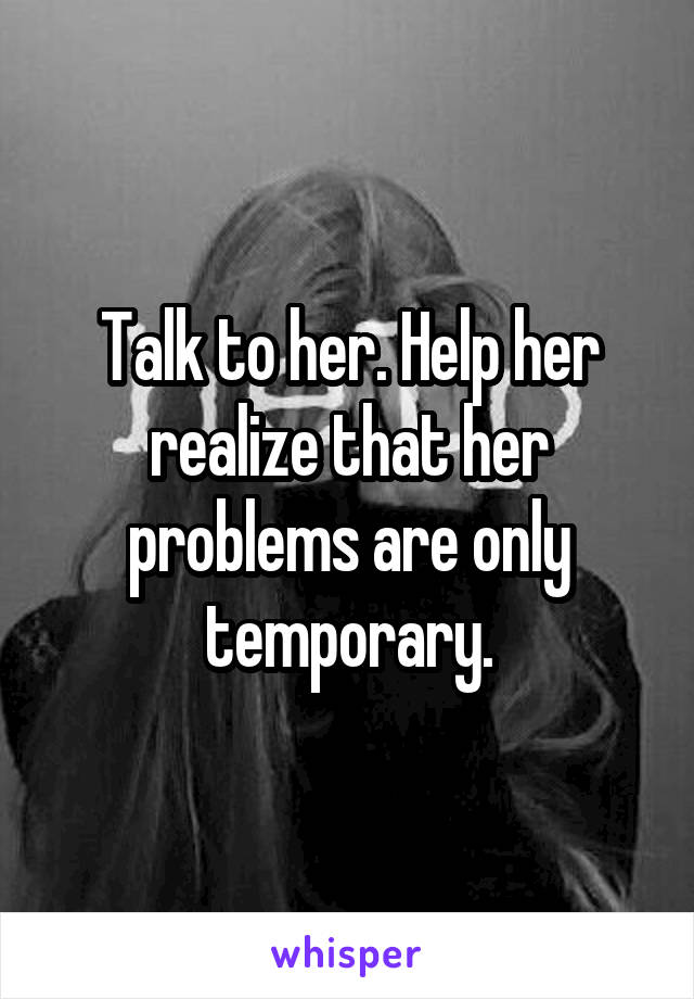 Talk to her. Help her realize that her problems are only temporary.