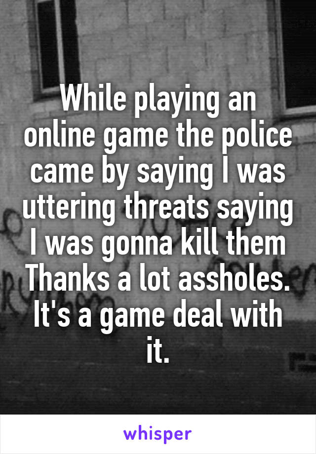 While playing an online game the police came by saying I was uttering threats saying I was gonna kill them Thanks a lot assholes. It's a game deal with it.