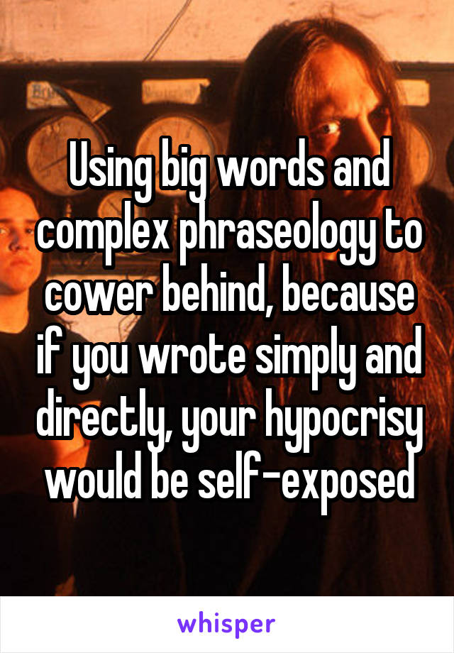 Using big words and complex phraseology to cower behind, because if you wrote simply and directly, your hypocrisy would be self-exposed