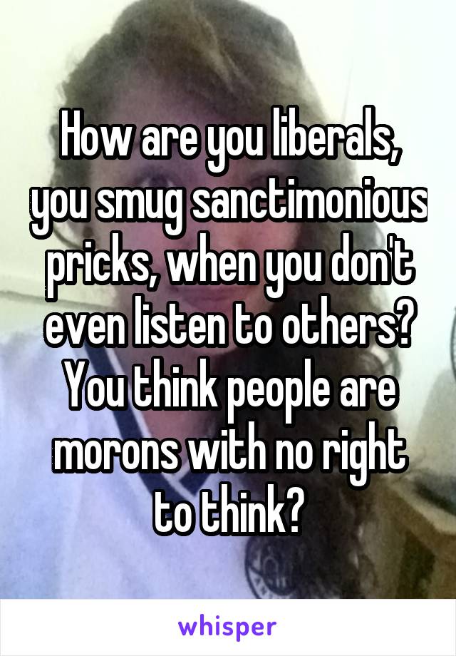 How are you liberals, you smug sanctimonious pricks, when you don't even listen to others? You think people are morons with no right to think?