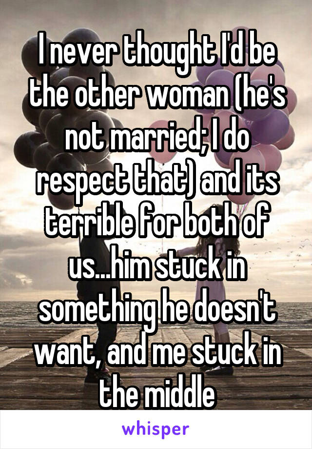 I never thought I'd be the other woman (he's not married; I do respect that) and its terrible for both of us...him stuck in something he doesn't want, and me stuck in the middle