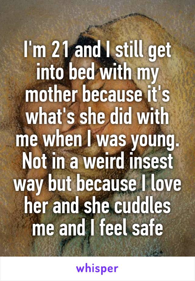 I'm 21 and I still get into bed with my mother because it's what's she did with me when I was young. Not in a weird insest way but because I love her and she cuddles me and I feel safe