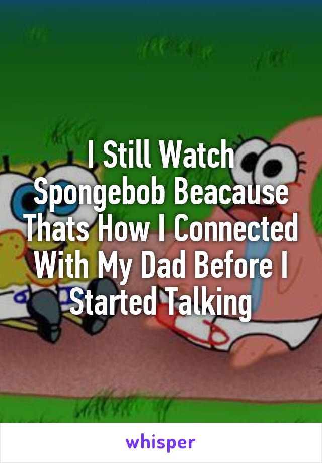 I Still Watch Spongebob Beacause Thats How I Connected With My Dad Before I Started Talking