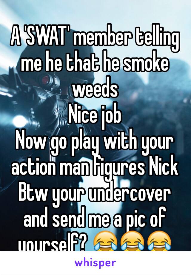 A 'SWAT' member telling me he that he smoke weeds
Nice job
Now go play with your action man figures Nick
Btw your undercover and send me a pic of yourself? 😂😂😂