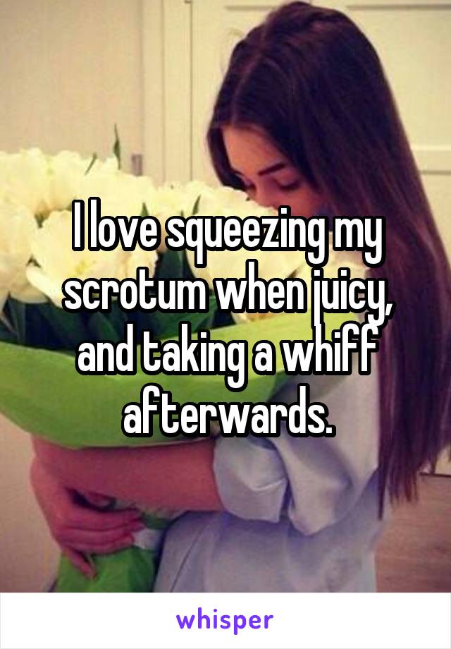 I love squeezing my scrotum when juicy, and taking a whiff afterwards.