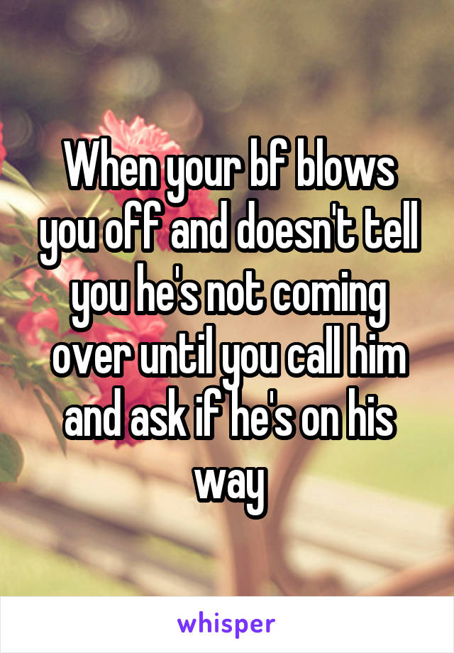 When your bf blows you off and doesn't tell you he's not coming over until you call him and ask if he's on his way